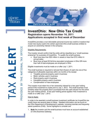 November, 2011




InvestOhio: New Ohio Tax Credit
Registration opens November 14, 2011
Applications accepted in first week of December
InvestOhio provides a non-refundable personal income tax credit to investors that
invest new equity (cash) into certain approved Ohio small business entities to
acquire an ownership interest in the company.

Eligibility Requirements:
The investor should confirm that the entity will be classified as a “small business
enterprise” for purposes of InvestOhio. To qualify the small business:
   • Must have less than $50 million in assets or less than $10 million in
       annual sales;
   • Must have at least 50 full-time equivalent employees in Ohio OR more
       than half of total employees are employed in Ohio
Eligible investments must be made on or after July 1, 2011.
The small business is required to reinvest that infusion of cash into one of five
categories of allowable expenses within six months of its receipt:
    • Tangible personal property used in business
    • Motor vehicles used in business
    • Real property used in business
    • Intangible property used in business
    • Compensation of new employees
The investor must retain his or her ownership interest for a two year holding
period if the investment is made prior to July 1, 2013. The small business must
similarly retain the property that it purchased from the cash infusion for the entire
two year holding period. A five year holding period applies if the investment is
made on or after July 1, 2013.
How to Apply:
In order to be awarded a small business investment certificate (an InvestOhio tax
credit) there are several steps to follow. Detailed information can be found on
the Ohio Department of Development’s website, including tutorials and frequently
asked questions (FAQ). Some highlights to consider are:
1. Both the investor and the small business must have an account established
   on Ohio Business Gateway.


                                  1
 