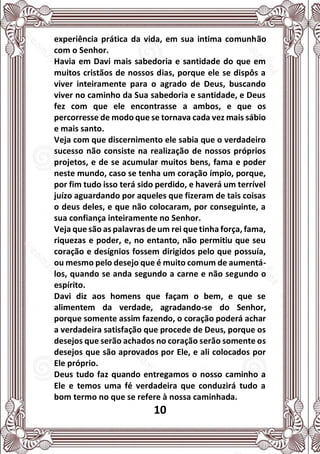 10
experiência prática da vida, em sua intima comunhão
com o Senhor.
Havia em Davi mais sabedoria e santidade do que em
muitos cristãos de nossos dias, porque ele se dispôs a
viver inteiramente para o agrado de Deus, buscando
viver no caminho da Sua sabedoria e santidade, e Deus
fez com que ele encontrasse a ambos, e que os
percorresse de modo que se tornava cada vez mais sábio
e mais santo.
Veja com que discernimento ele sabia que o verdadeiro
sucesso não consiste na realização de nossos próprios
projetos, e de se acumular muitos bens, fama e poder
neste mundo, caso se tenha um coração ímpio, porque,
por fim tudo isso terá sido perdido, e haverá um terrível
juízo aguardando por aqueles que fizeram de tais coisas
o deus deles, e que não colocaram, por conseguinte, a
sua confiança inteiramente no Senhor.
Veja que são as palavras de um rei que tinha força, fama,
riquezas e poder, e, no entanto, não permitiu que seu
coração e desígnios fossem dirigidos pelo que possuía,
ou mesmo pelo desejo que é muito comum de aumentá-
los, quando se anda segundo a carne e não segundo o
espírito.
Davi diz aos homens que façam o bem, e que se
alimentem da verdade, agradando-se do Senhor,
porque somente assim fazendo, o coração poderá achar
a verdadeira satisfação que procede de Deus, porque os
desejos que serão achados no coração serão somente os
desejos que são aprovados por Ele, e ali colocados por
Ele próprio.
Deus tudo faz quando entregamos o nosso caminho a
Ele e temos uma fé verdadeira que conduzirá tudo a
bom termo no que se refere à nossa caminhada.
 