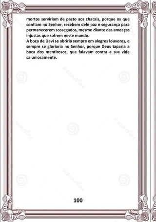 100
mortos serviriam de pasto aos chacais, porque os que
confiam no Senhor, recebem dele paz e segurança para
permanecerem sossegados, mesmo diante das ameaças
injustas que sofrem neste mundo.
A boca de Davi se abriria sempre em alegres louvores, e
sempre se gloriaria no Senhor, porque Deus taparia a
boca dos mentirosos, que falavam contra a sua vida
caluniosamente.
 