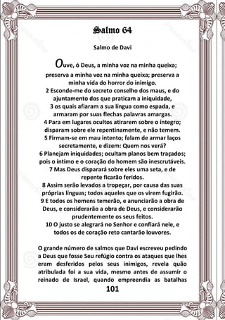 101
Salmo 64
Salmo de Davi
Ouve, ó Deus, a minha voz na minha queixa;
preserva a minha voz na minha queixa; preserva a
minha vida do horror do inimigo.
2 Esconde-me do secreto conselho dos maus, e do
ajuntamento dos que praticam a iniquidade,
3 os quais afiaram a sua língua como espada, e
armaram por suas flechas palavras amargas.
4 Para em lugares ocultos atirarem sobre o íntegro;
disparam sobre ele repentinamente, e não temem.
5 Firmam-se em mau intento; falam de armar laços
secretamente, e dizem: Quem nos verá?
6 Planejam iniquidades; ocultam planos bem traçados;
pois o íntimo e o coração do homem são inescrutáveis.
7 Mas Deus disparará sobre eles uma seta, e de
repente ficarão feridos.
8 Assim serão levados a tropeçar, por causa das suas
próprias línguas; todos aqueles que os virem fugirão.
9 E todos os homens temerão, e anunciarão a obra de
Deus, e considerarão a obra de Deus, e considerarão
prudentemente os seus feitos.
10 O justo se alegrará no Senhor e confiará nele, e
todos os de coração reto cantarão louvores.
O grande número de salmos que Davi escreveu pedindo
a Deus que fosse Seu refúgio contra os ataques que lhes
eram desferidos pelos seus inimigos, revela quão
atribulada foi a sua vida, mesmo antes de assumir o
reinado de Israel, quando empreendia as batalhas
 
