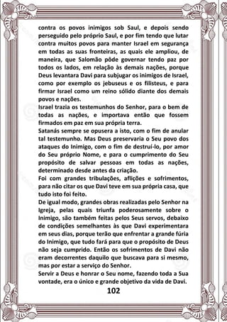 102
contra os povos inimigos sob Saul, e depois sendo
perseguido pelo próprio Saul, e por fim tendo que lutar
contra muitos povos para manter Israel em segurança
em todas as suas fronteiras, as quais ele ampliou, de
maneira, que Salomão pôde governar tendo paz por
todos os lados, em relação às demais nações, porque
Deus levantara Davi para subjugar os inimigos de Israel,
como por exemplo os jebuseus e os filisteus, e para
firmar Israel como um reino sólido diante dos demais
povos e nações.
Israel trazia os testemunhos do Senhor, para o bem de
todas as nações, e importava então que fossem
firmados em paz em sua própria terra.
Satanás sempre se opusera a isto, com o fim de anular
tal testemunho. Mas Deus preservaria o Seu povo dos
ataques do Inimigo, com o fim de destruí-lo, por amor
do Seu próprio Nome, e para o cumprimento do Seu
propósito de salvar pessoas em todas as nações,
determinado desde antes da criação.
Foi com grandes tribulações, aflições e sofrimentos,
para não citar os que Davi teve em sua própria casa, que
tudo isto foi feito.
De igual modo, grandes obras realizadas pelo Senhor na
Igreja, pelas quais triunfa poderosamente sobre o
Inimigo, são também feitas pelos Seus servos, debaixo
de condições semelhantes às que Davi experimentara
em seus dias, porque terão que enfrentar a grande fúria
do Inimigo, que tudo fará para que o propósito de Deus
não seja cumprido. Então os sofrimentos de Davi não
eram decorrentes daquilo que buscava para si mesmo,
mas por estar a serviço do Senhor.
Servir a Deus e honrar o Seu nome, fazendo toda a Sua
vontade, era o único e grande objetivo da vida de Davi.
 