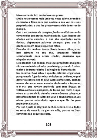103
Isto e somente isto era todo o seu prazer.
Então nós o vemos mais uma vez neste salmo, orando e
clamando a Deus para que ouvisse a sua voz nas suas
perplexidades, e que lhe preservasse a vida do terror do
inimigo.
Que o escondesse da conspiração dos malfeitores e do
tumulto dos que praticam a iniquidade, cujas línguas são
afiadas como espadas, e que são apontadas como
flechas, disparando palavras amargas, para que às
ocultas atinjam aqueles que são retos.
Eles não têm nenhum temor diante de seus olhos, e por
isso teimam no seu mau propósito falando
secretamente para armar ciladas, pensando que
ninguém os verá.
Eles próprios não sabem, mas seus propósitos malignos
são na verdade inspirados pelo Inimigo, visando frustrar
o plano de Deus relativo à salvação da humanidade.
No entanto, Davi sabia o quanto estavam enganados,
porque nada foge dos olhos oniscientes de Deus, o qual
desferirá contra eles os Seus juízos como setas, quando
menos eles esperarem, e assim são levados a tropeçar,
e o mal que haviam proferido com suas línguas se
voltará contra eles próprios, de forma que todos os que
virem a sua condição de ruína menearão suas cabeças, e
passarão a temer os juízos de Deus e anunciarão as Suas
obras, porque entenderão agora o que Ele faz para
promover a justiça.
Por isso o justo se alegra no Senhor e confia nEle, e todos
os retos de coração se gloriam nEle, porque os Seus
caminhos são de justiça e paz.
 