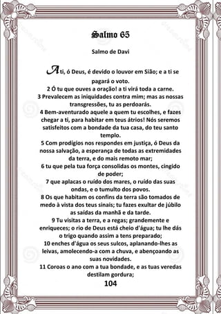 104
Salmo 65
Salmo de Davi
Ati, ó Deus, é devido o louvor em Sião; e a ti se
pagará o voto.
2 Ó tu que ouves a oração! a ti virá toda a carne.
3 Prevalecem as iniquidades contra mim; mas as nossas
transgressões, tu as perdoarás.
4 Bem-aventurado aquele a quem tu escolhes, e fazes
chegar a ti, para habitar em teus átrios! Nós seremos
satisfeitos com a bondade da tua casa, do teu santo
templo.
5 Com prodígios nos respondes em justiça, ó Deus da
nossa salvação, a esperança de todas as extremidades
da terra, e do mais remoto mar;
6 tu que pela tua força consolidas os montes, cingido
de poder;
7 que aplacas o ruído dos mares, o ruído das suas
ondas, e o tumulto dos povos.
8 Os que habitam os confins da terra são tomados de
medo à vista dos teus sinais; tu fazes exultar de júbilo
as saídas da manhã e da tarde.
9 Tu visitas a terra, e a regas; grandemente e
enriqueces; o rio de Deus está cheio d'água; tu lhe dás
o trigo quando assim a tens preparado;
10 enches d'água os seus sulcos, aplanando-lhes as
leivas, amolecendo-a com a chuva, e abençoando as
suas novidades.
11 Coroas o ano com a tua bondade, e as tuas veredas
destilam gordura;
 