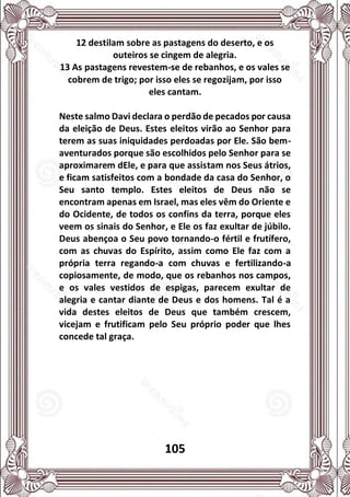 105
12 destilam sobre as pastagens do deserto, e os
outeiros se cingem de alegria.
13 As pastagens revestem-se de rebanhos, e os vales se
cobrem de trigo; por isso eles se regozijam, por isso
eles cantam.
Neste salmo Davi declara o perdão de pecados por causa
da eleição de Deus. Estes eleitos virão ao Senhor para
terem as suas iniquidades perdoadas por Ele. São bem-
aventurados porque são escolhidos pelo Senhor para se
aproximarem dEle, e para que assistam nos Seus átrios,
e ficam satisfeitos com a bondade da casa do Senhor, o
Seu santo templo. Estes eleitos de Deus não se
encontram apenas em Israel, mas eles vêm do Oriente e
do Ocidente, de todos os confins da terra, porque eles
veem os sinais do Senhor, e Ele os faz exultar de júbilo.
Deus abençoa o Seu povo tornando-o fértil e frutífero,
com as chuvas do Espírito, assim como Ele faz com a
própria terra regando-a com chuvas e fertilizando-a
copiosamente, de modo, que os rebanhos nos campos,
e os vales vestidos de espigas, parecem exultar de
alegria e cantar diante de Deus e dos homens. Tal é a
vida destes eleitos de Deus que também crescem,
vicejam e frutificam pelo Seu próprio poder que lhes
concede tal graça.
 