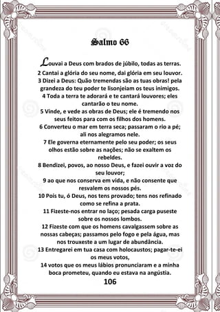 106
Salmo 66
Louvai a Deus com brados de júbilo, todas as terras.
2 Cantai a glória do seu nome, dai glória em seu louvor.
3 Dizei a Deus: Quão tremendas são as tuas obras! pela
grandeza do teu poder te lisonjeiam os teus inimigos.
4 Toda a terra te adorará e te cantará louvores; eles
cantarão o teu nome.
5 Vinde, e vede as obras de Deus; ele é tremendo nos
seus feitos para com os filhos dos homens.
6 Converteu o mar em terra seca; passaram o rio a pé;
ali nos alegramos nele.
7 Ele governa eternamente pelo seu poder; os seus
olhos estão sobre as nações; não se exaltem os
rebeldes.
8 Bendizei, povos, ao nosso Deus, e fazei ouvir a voz do
seu louvor;
9 ao que nos conserva em vida, e não consente que
resvalem os nossos pés.
10 Pois tu, ó Deus, nos tens provado; tens nos refinado
como se refina a prata.
11 Fizeste-nos entrar no laço; pesada carga puseste
sobre os nossos lombos.
12 Fizeste com que os homens cavalgassem sobre as
nossas cabeças; passamos pelo fogo e pela água, mas
nos trouxeste a um lugar de abundância.
13 Entregarei em tua casa com holocaustos; pagar-te-ei
os meus votos,
14 votos que os meus lábios pronunciaram e a minha
boca prometeu, quando eu estava na angústia.
 