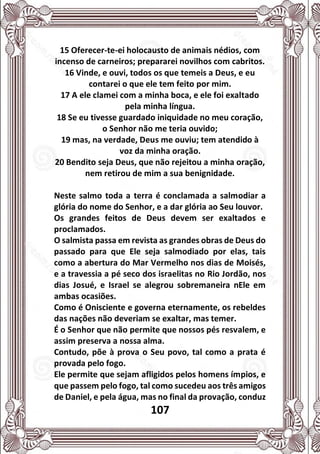 107
15 Oferecer-te-ei holocausto de animais nédios, com
incenso de carneiros; prepararei novilhos com cabritos.
16 Vinde, e ouvi, todos os que temeis a Deus, e eu
contarei o que ele tem feito por mim.
17 A ele clamei com a minha boca, e ele foi exaltado
pela minha língua.
18 Se eu tivesse guardado iniquidade no meu coração,
o Senhor não me teria ouvido;
19 mas, na verdade, Deus me ouviu; tem atendido à
voz da minha oração.
20 Bendito seja Deus, que não rejeitou a minha oração,
nem retirou de mim a sua benignidade.
Neste salmo toda a terra é conclamada a salmodiar a
glória do nome do Senhor, e a dar glória ao Seu louvor.
Os grandes feitos de Deus devem ser exaltados e
proclamados.
O salmista passa em revista as grandes obras de Deus do
passado para que Ele seja salmodiado por elas, tais
como a abertura do Mar Vermelho nos dias de Moisés,
e a travessia a pé seco dos israelitas no Rio Jordão, nos
dias Josué, e Israel se alegrou sobremaneira nEle em
ambas ocasiões.
Como é Onisciente e governa eternamente, os rebeldes
das nações não deveriam se exaltar, mas temer.
É o Senhor que não permite que nossos pés resvalem, e
assim preserva a nossa alma.
Contudo, põe à prova o Seu povo, tal como a prata é
provada pelo fogo.
Ele permite que sejam afligidos pelos homens ímpios, e
que passem pelo fogo, tal como sucedeu aos três amigos
de Daniel, e pela água, mas no final da provação, conduz
 