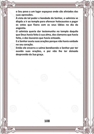108
o Seu povo a um lugar espaçoso onde são aliviados das
suas opressões.
À vista de tal poder e bondade do Senhor, o salmista se
dispôs a ir ao templo para oferecer holocaustos e pagar
os votos que fizera com os seus lábios no dia da
angústia.
O salmista queria dar testemunho no templo daquilo
que Deus havia feito à sua alma, dos clamores que havia
feito, e dos louvores que havia entoado.
E o Senhor ouviu suas orações porque não havia vaidade
no seu coração.
Então ele encerra o salmo bendizendo o Senhor por ter
ouvido suas orações, e por não lhe ter deixado
desprovido da Sua graça.
 