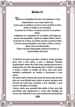 109
Salmo 67
Deus se compadeça de nós e nos abençoe, e faça
resplandecer o seu rosto sobre nós,
2 para que se conheça na terra o seu caminho e entre
todas as nações a sua salvação.
3 Louvem-te, ó Deus, os povos; louvem-te os povos
todos.
4 Alegrem-se e regozijem-se as nações, pois julgas os
povos com equidade, e guias as nações sobre a terra.
5 Louvem-te, ó Deus, os povos; louvem os povos todos.
6 A terra tem produzido o seu fruto; e Deus, o nosso
Deus, tem nos abençoado.
7 Deus nos tem abençoado; temam-no todas as
extremidades da terra!
O salmista ora para que Deus continue sendo gracioso
para com o Seu povo, e que o abençoe fazendo
resplandecer sobre ele o Seu rosto, porque queria dar o
testemunho da vida abençoada que o Senhor concedia
a Israel, a todas as nações da terra, para que estes
também exultassem no Senhor e louvassem o Seu
nome.
Ele estava bem cônscio que Israel foi eleita pelo Senhor
para ser uma bênção para todos os povos, porque seria
através de Israel que revelaria a Sua vontade, e que
traria o Salvador ao mundo.
Vemos assim, que quando Davi pedia a Deus que não
permitisse que prosperasse a causa dos inimigos de
Israel, isto nada tinha a ver com sentimento nacionalista
 