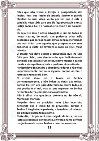 11
Estes que não vivem a invejar a prosperidade dos
ímpios, mas que fazem do próprio Senhor o grande
objetivo de suas vidas, verão por fim que é esta a
condição necessária para que Ele faça sobressair a nossa
justiça como a luz, e o nosso direito como o sol do meio-
dia.
Ou seja, Ele será o nosso advogado e juiz em todas as
nossas causas, de modo que podemos achar nEle
descanso e paz para as nossas almas, sem que tenhamos
que nos irritar com aqueles que prosperam em seus
caminhos à custa de levarem a cabo os seus maus
intentos.
O cristão não deve aceitar a provocação que lhe seja
feita pelo diabo, quer diretamente, quer indiretamente
por meio dos seus instrumentos, e deve manter a paz de
mente e de espírito em toda e qualquer circunstância.
Por isso deve deixar a ira e abandonar o furor e não viver
impacientemente por coisa alguma, porque no fim o
resultado nunca será bom.
O cristão deve ter o temor do Senhor
permanentemente, e não imitar as obras das trevas,
porque Ele tem um juízo determinado contra todos os
que praticam o mal, mas os que esperam no Senhor
herdarão a terra, conforme a Sua promessa.
Não é afinal isto que Jesus promete no Sermão do
Monte aos mansos?
Ninguém deve se precipitar num juízo incorreto,
pensando que o ímpio há de prevalecer, porque o
Senhor é longânimo e paciente, e tem determinado um
dia em que julgará toda a carne.
Neste dia, o ímpio será desarraigado da terra, mas os
justos a receberão por herança, e viverão numa perfeita
paz juntamente com o Senhor e uns com os outros.
 