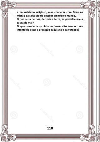 110
e exclusivismo religioso, mas cooperar com Deus na
missão da salvação de pessoas em todo o mundo.
O que seria de nós, de toda a terra, se prevalecesse a
causa do mal?
O que sucederia se Satanás fosse vitorioso no seu
intento de deter a pregação da justiça e da verdade?
 
