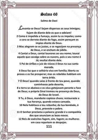 111
Salmo 68
Salmo de Davi
Levanta-se Deus! Sejam dispersos os seus inimigos;
fujam de diante dele os que o odeiam!
2 Como é impelida a fumaça, assim tu os impeles; como
a cera se derrete diante do fogo, assim pereçam os
ímpios diante de Deus.
3 Mas alegrem-se os justos, e se regozijem na presença
de Deus, e se encham de júbilo.
4 Cantai a Deus, cantai louvores ao seu nome; louvai
aquele que cavalga sobre as nuvens, pois o seu nome é
Já; exultai diante dele.
5 Pai de órfãos e juiz de viúvas é Deus na sua santa
morada.
6 Deus faz que o solitário viva em família; liberta os
presos e os faz prosperar; mas os rebeldes habitam em
terra árida.
7 Ó Deus! quando saías à frente do teu povo, quando
caminhavas pelo deserto,
8 a terra se abalava e os céus gotejavam perante a face
de Deus; o próprio Sinai tremeu na presença de Deus,
do Deus de Israel.
9 Tu, ó Deus, mandaste copiosa chuva; restauraste a
tua herança, quando estava cansada.
10 Nela habitava o teu rebanho; da tua bondade, ó
Deus, proveste o pobre.
11 O Senhor proclama a palavra; grande é a companhia
dos que anunciam as boas-novas.
12 Reis de exércitos fogem, sim, fogem; as mulheres
em casa repartem os despojos.
 
