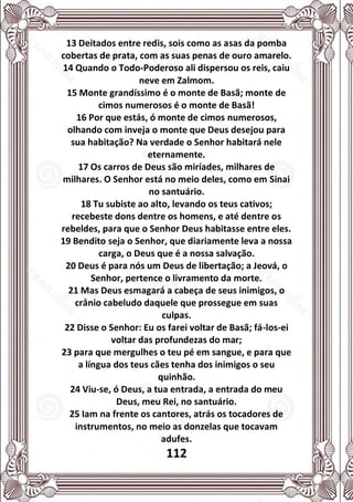 112
13 Deitados entre redis, sois como as asas da pomba
cobertas de prata, com as suas penas de ouro amarelo.
14 Quando o Todo-Poderoso ali dispersou os reis, caiu
neve em Zalmom.
15 Monte grandíssimo é o monte de Basã; monte de
cimos numerosos é o monte de Basã!
16 Por que estás, ó monte de cimos numerosos,
olhando com inveja o monte que Deus desejou para
sua habitação? Na verdade o Senhor habitará nele
eternamente.
17 Os carros de Deus são miríades, milhares de
milhares. O Senhor está no meio deles, como em Sinai
no santuário.
18 Tu subiste ao alto, levando os teus cativos;
recebeste dons dentre os homens, e até dentre os
rebeldes, para que o Senhor Deus habitasse entre eles.
19 Bendito seja o Senhor, que diariamente leva a nossa
carga, o Deus que é a nossa salvação.
20 Deus é para nós um Deus de libertação; a Jeová, o
Senhor, pertence o livramento da morte.
21 Mas Deus esmagará a cabeça de seus inimigos, o
crânio cabeludo daquele que prossegue em suas
culpas.
22 Disse o Senhor: Eu os farei voltar de Basã; fá-los-ei
voltar das profundezas do mar;
23 para que mergulhes o teu pé em sangue, e para que
a língua dos teus cães tenha dos inimigos o seu
quinhão.
24 Viu-se, ó Deus, a tua entrada, a entrada do meu
Deus, meu Rei, no santuário.
25 Iam na frente os cantores, atrás os tocadores de
instrumentos, no meio as donzelas que tocavam
adufes.
 