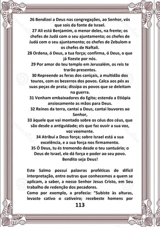 113
26 Bendizei a Deus nas congregações, ao Senhor, vós
que sois da fonte de Israel.
27 Ali está Benjamim, o menor deles, na frente; os
chefes de Judá com o seu ajuntamento; os chefes de
Judá com o seu ajuntamento; os chefes de Zebulom e
os chefes de Naftali.
28 Ordena, ó Deus, a tua força; confirma, ó Deus, o que
já fizeste por nós.
29 Por amor do teu templo em Jerusalém, os reis te
trarão presentes.
30 Repreende as feras dos caniçais, a multidão dos
touros, com os bezerros dos povos. Calca aos pés as
suas peças de prata; dissípa os povos que se deleitam
na guerra.
31 Venham embaixadores do Egito; estenda a Etiópia
ansiosamente as mãos para Deus.
32 Reinos da terra, cantai a Deus, cantai louvores ao
Senhor,
33 àquele que vai montado sobre os céus dos céus, que
são desde a antiguidade; eis que faz ouvir a sua voz,
voz veemente.
34 Atribuí a Deus força; sobre Israel está a sua
excelência, e a sua força nos firmamento.
35 Ó Deus, tu és tremendo desde o teu santuário; o
Deus de Israel, ele dá força e poder ao seu povo.
Bendito seja Deus!
Este Salmo possui palavras proféticas de difícil
interpretação, entre outras que conhecemos a quem se
aplicam, a saber, a nosso Senhor Jesus Cristo, em Seu
trabalho de redenção dos pecadores.
Como por exemplo, a profecia: “Subiste às alturas,
levaste cativo o cativeiro; recebeste homens por
 
