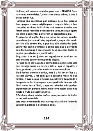 114
dádivas, até mesmo rebeldes, para que o SENHOR Deus
habite no meio deles.”, constante deste salmo, e que é
citada em Ef 4.8.
Homens são recebidos por dádivas pelo Pai, porque
Jesus pagou o preço exigido para o resgate deles, e lhes
concedeu os dons do Espírito, até mesmo àqueles que
foram antes rebeldes à vontade de Deus, mas que agora
lhe eram obedientes por terem se convertido a Ele.
O salmista vê então, logo no início do salmo, aqueles
que não se juntam a Cristo, espalhados, e que não sendo
por Ele, são contra Ele, e por isso são dissipados pelo
Senhor tal como a fumaça, e como cera que é derretida
pelo fogo, porque à presença de Deus perecem todos os
ímpios que não foram justificados.
Enquanto isto os justos se regozijam e exultam na
presença do Senhor com grande alegria.
Por isso deve ser louvado e salmodiado o nome daquele
que cavalga sobre as nuvens, isto é, que é espírito, e
deve, portanto, ser adorado também em espírito.
Ele é Senhor de tudo e todos, mas é o Pai dos órfãos e o
juiz das viúvas. E faz com que o solitário more na Sua
família, e livra os que estavam no cativeiro do pecado e
dos poderes das trevas para a prosperidade de uma vida
fértil numa terra fértil, o que os rebeldes não podem
experimentar, porque habitam na terra estéril onde não
existe o fruto do Espírito Santo.
O Senhor guiou e cuidou do Seu povo, inclusive de todos
os necessitados dele.
Este Deus é tremendo mas carrega dia a dia o fardo do
Seu povo, porque é a salvação deles.
 