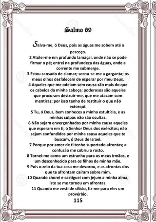 115
Salmo 69
Salva-me, ó Deus, pois as águas me sobem até o
pescoço.
2 Atolei-me em profundo lamaçal, onde não se pode
firmar o pé; entrei na profundeza das águas, onde a
corrente me submerge.
3 Estou cansado de clamar; secou-se-me a garganta; os
meus olhos desfalecem de esperar por meu Deus.
4 Aqueles que me odeiam sem causa são mais do que
os cabelos da minha cabeça; poderosos são aqueles
que procuram destruir-me, que me atacam com
mentiras; por isso tenho de restituir o que não
extorqui.
5 Tu, ó Deus, bem conheces a minha estultícia, e as
minhas culpas não são ocultas.
6 Não sejam envergonhados por minha causa aqueles
que esperam em ti, ó Senhor Deus dos exércitos; não
sejam confundidos por minha causa aqueles que te
buscam, ó Deus de Israel.
7 Porque por amor de ti tenho suportado afrontas; a
confusão me cobriu o rosto.
8 Tornei-me como um estranho para os meus irmãos, e
um desconhecido para os filhos de minha mãe.
9 Pois o zelo da tua casa me devorou, e as afrontas dos
que te afrontam caíram sobre mim.
10 Quando chorei e castiguei com jejum a minha alma,
isto se me tornou em afrontas.
11 Quando me vesti de cilício, fiz-me para eles um
provérbio.
 