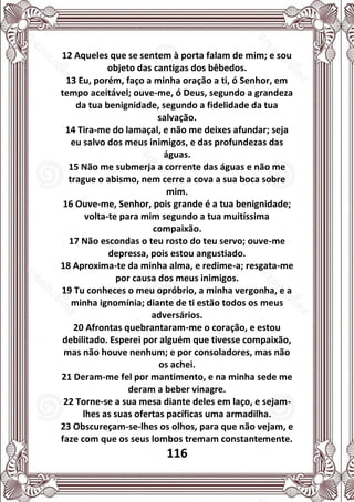 116
12 Aqueles que se sentem à porta falam de mim; e sou
objeto das cantigas dos bêbedos.
13 Eu, porém, faço a minha oração a ti, ó Senhor, em
tempo aceitável; ouve-me, ó Deus, segundo a grandeza
da tua benignidade, segundo a fidelidade da tua
salvação.
14 Tira-me do lamaçal, e não me deixes afundar; seja
eu salvo dos meus inimigos, e das profundezas das
águas.
15 Não me submerja a corrente das águas e não me
trague o abismo, nem cerre a cova a sua boca sobre
mim.
16 Ouve-me, Senhor, pois grande é a tua benignidade;
volta-te para mim segundo a tua muitíssima
compaixão.
17 Não escondas o teu rosto do teu servo; ouve-me
depressa, pois estou angustiado.
18 Aproxima-te da minha alma, e redime-a; resgata-me
por causa dos meus inimigos.
19 Tu conheces o meu opróbrio, a minha vergonha, e a
minha ignomínia; diante de ti estão todos os meus
adversários.
20 Afrontas quebrantaram-me o coração, e estou
debilitado. Esperei por alguém que tivesse compaixão,
mas não houve nenhum; e por consoladores, mas não
os achei.
21 Deram-me fel por mantimento, e na minha sede me
deram a beber vinagre.
22 Torne-se a sua mesa diante deles em laço, e sejam-
lhes as suas ofertas pacíficas uma armadilha.
23 Obscureçam-se-lhes os olhos, para que não vejam, e
faze com que os seus lombos tremam constantemente.
 