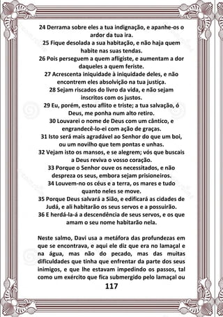 117
24 Derrama sobre eles a tua indignação, e apanhe-os o
ardor da tua ira.
25 Fique desolada a sua habitação, e não haja quem
habite nas suas tendas.
26 Pois perseguem a quem afligiste, e aumentam a dor
daqueles a quem feriste.
27 Acrescenta iniquidade à iniquidade deles, e não
encontrem eles absolvição na tua justiça.
28 Sejam riscados do livro da vida, e não sejam
inscritos com os justos.
29 Eu, porém, estou aflito e triste; a tua salvação, ó
Deus, me ponha num alto retiro.
30 Louvarei o nome de Deus com um cântico, e
engrandecê-lo-ei com ação de graças.
31 Isto será mais agradável ao Senhor do que um boi,
ou um novilho que tem pontas e unhas.
32 Vejam isto os mansos, e se alegrem; vós que buscais
a Deus reviva o vosso coração.
33 Porque o Senhor ouve os necessitados, e não
despreza os seus, embora sejam prisioneiros.
34 Louvem-no os céus e a terra, os mares e tudo
quanto neles se move.
35 Porque Deus salvará a Sião, e edificará as cidades de
Judá, e ali habitarão os seus servos e a possuirão.
36 E herdá-la-á a descendência de seus servos, e os que
amam o seu nome habitarão nela.
Neste salmo, Davi usa a metáfora das profundezas em
que se encontrava, e aqui ele diz que era no lamaçal e
na água, mas não do pecado, mas das muitas
dificuldades que tinha que enfrentar da parte dos seus
inimigos, e que lhe estavam impedindo os passos, tal
como um exército que fica submergido pelo lamaçal ou
 