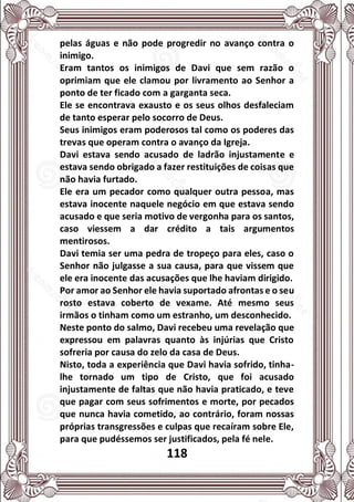 118
pelas águas e não pode progredir no avanço contra o
inimigo.
Eram tantos os inimigos de Davi que sem razão o
oprimiam que ele clamou por livramento ao Senhor a
ponto de ter ficado com a garganta seca.
Ele se encontrava exausto e os seus olhos desfaleciam
de tanto esperar pelo socorro de Deus.
Seus inimigos eram poderosos tal como os poderes das
trevas que operam contra o avanço da Igreja.
Davi estava sendo acusado de ladrão injustamente e
estava sendo obrigado a fazer restituições de coisas que
não havia furtado.
Ele era um pecador como qualquer outra pessoa, mas
estava inocente naquele negócio em que estava sendo
acusado e que seria motivo de vergonha para os santos,
caso viessem a dar crédito a tais argumentos
mentirosos.
Davi temia ser uma pedra de tropeço para eles, caso o
Senhor não julgasse a sua causa, para que vissem que
ele era inocente das acusações que lhe haviam dirigido.
Por amor ao Senhor ele havia suportado afrontas e o seu
rosto estava coberto de vexame. Até mesmo seus
irmãos o tinham como um estranho, um desconhecido.
Neste ponto do salmo, Davi recebeu uma revelação que
expressou em palavras quanto às injúrias que Cristo
sofreria por causa do zelo da casa de Deus.
Nisto, toda a experiência que Davi havia sofrido, tinha-
lhe tornado um tipo de Cristo, que foi acusado
injustamente de faltas que não havia praticado, e teve
que pagar com seus sofrimentos e morte, por pecados
que nunca havia cometido, ao contrário, foram nossas
próprias transgressões e culpas que recaíram sobre Ele,
para que pudéssemos ser justificados, pela fé nele.
 