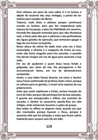 119
Davi colocou um pano de saco sobre si e se tornou o
objeto de escárnio dos seus inimigos, a ponto de ser
motivo para canções de ébrios.
Todavia, nada disto o abalava porque continuava
orando ao Senhor, para que lhe respondesse pela
riqueza da Sua graça, e pela Sua fidelidade em socorrer,
livrando-lhe daquele tremedal para que não afundasse
nele, e fosse salvo dos que o odiavam e das profundezas
das águas geladas da opressão, que tentavam apagar o
fogo do seu fervor no Espírito.
Nesta altura do salmo foi dado mais uma vez a Davi
contemplar a afronta e a vergonha de Cristo na cruz,
onde não havia ninguém para Lhe consolar, e quando
Lhe deram vinagre em vez de água para saciarem a Sua
sede.
Em vez de ajudarem a quem Deus havia ferido e
golpeado, por amor de nós, lhe perseguiram e lhe
acrescentaram dores, em vez de demonstrarem
compaixão.
Assim, a casa deles ficaria deserta, tal como o Senhor
Jesus havia confirmado tal profecia dada a Davi, porque
se voltaria para os gentios, e Israel seria expulso de sua
própria terra.
Estes que assim rejeitaram a Cristo, seriam riscados do
Livro da Vida, porque não participariam da Sua salvação.
E quanto aos amargurados e aflitos, aos contritos de
coração, o Senhor os socorreria, pondo-lhes em alto
refúgio, onde entoariam louvores e ações de graças.
Que todos os aflitos se alegrem nisto, quanto aos que
são reavivados porque buscam a Deus, porque é
somente nEle que há salvação, e estes que foram salvos
habitarão para sempre com Ele em Sião.
 