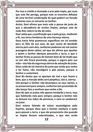 12
Por isso o cristão é chamado a orar pelo ímpio, por mais
que este lhe persiga, porque este se encontra debaixo
de uma terrível condenação da qual poderá ser livrado
somente caso se converta ao Senhor.
Assim, Davi afirma que mais vale o pouco do justo do
que a abundância de muitos ímpios, porque esta de
nada lhes valerá no dia do Juízo.
Davi sabia que a justificação que é pela graça, mediante
a fé, nos torna herdeiros de uma herança eterna.
Deus havia feito promessas específicas em tal sentido
para os fiéis da sua casa, de que usaria de bondade
eterna para com eles, conforme podemos ver em outras
passagens deste salmo, em que ele afirma que aqueles
a quem o Senhor abençoa possuirão a terra; e que o
Senhor firma os passos do homem bom de tal modo que
se cair não ficará prostrado, porque o segura pela sua
mão – isto fala da segurança eterna da salvação do justo.
Deus cuida de tal maneira do justo que ainda que venha
a ter fome, não mendigará o pão jamais, porque o
Senhor o sustentará.
Davi diz destes que se apartam do mal e que fazem o
bem, que a morada deles será perpétua, isto é, eterna.
Isto porque o Senhor não desampara os seus santos, e
os preservará para sempre, conforme tem prometido de
não lançar fora a nenhum que venha a Ele.
Davi diz que os justos não apenas herdarão a terra, mas
que habitarão nela para sempre; porque o Senhor não
os deixará nas mãos do perverso, e nem os condenará
no juízo.
Davi estava falando de coisas escatológicas pelo
Espírito, porque disse que o Senhor exaltaria o justo
para possuir a terra, e que ele presenciaria isto quando
os ímpios fossem exterminados, e que eles serão
 