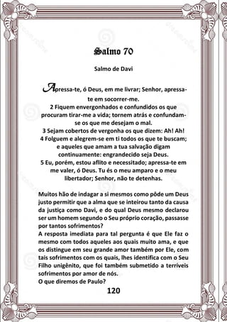 120
Salmo 70
Salmo de Davi
Apressa-te, ó Deus, em me livrar; Senhor, apressa-
te em socorrer-me.
2 Fiquem envergonhados e confundidos os que
procuram tirar-me a vida; tornem atrás e confundam-
se os que me desejam o mal.
3 Sejam cobertos de vergonha os que dizem: Ah! Ah!
4 Folguem e alegrem-se em ti todos os que te buscam;
e aqueles que amam a tua salvação digam
continuamente: engrandecido seja Deus.
5 Eu, porém, estou aflito e necessitado; apressa-te em
me valer, ó Deus. Tu és o meu amparo e o meu
libertador; Senhor, não te detenhas.
Muitos hão de indagar a si mesmos como pôde um Deus
justo permitir que a alma que se inteirou tanto da causa
da justiça como Davi, e do qual Deus mesmo declarou
ser um homem segundo o Seu próprio coração, passasse
por tantos sofrimentos?
A resposta imediata para tal pergunta é que Ele faz o
mesmo com todos aqueles aos quais muito ama, e que
os distingue em seu grande amor também por Ele, com
tais sofrimentos com os quais, lhes identifica com o Seu
Filho unigênito, que foi também submetido a terríveis
sofrimentos por amor de nós.
O que diremos de Paulo?
 