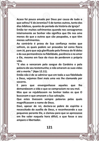 121
Acaso foi pouco amado por Deus por causa de tudo o
que sofreu? E de Jeremias? E de tantos outros, tanto dos
dias bíblicos, quanto do período da história da Igreja?
Então ter muitos sofrimentos quando nos consagramos
inteiramente ao Senhor não significa que Ele nos ame
menos do que a outros que são poupados, e que têm
menos sofrimentos.
Ao contrário é prova de Sua confiança nestes que
sofrem, os quais podem ser provados tal como fizera
com Jó, para que seja glorificado pela firmeza de fé deles
e da sua permanência na fidelidade, paciência e no amor
a Ele, mesmo em face do risco de perderem a própria
vida.
“E eles o venceram pelo sangue do Cordeiro e pela
palavra do seu testemunho; e não amaram as suas vidas
até a morte.” (Apo 12.11).
Então não é de se admirar que em toda a sua fidelidade
a Deus, vejamos Davi mais uma vez lhe clamando por
socorro.
E para que envergonhasse aqueles que lhe
demandavam a vida e que se compraziam no seu mal.
Mas que se rejubilassem no Senhor todos os que O
buscavam e que amavam a Sua salvação.
Que estes tivessem sempre palavras pelas quais
magnificassem o nome de Deus.
Davi, apesar de rei, declara-se pobre de espírito e
necessitado do auxílio de Deus, e reconhecendo a sua
pequenez perante Ele, e clamou para que se apressasse
em lhe valer naquela hora difícil, e que fosse o seu
amparo e libertador.
 