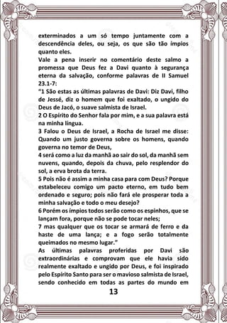 13
exterminados a um só tempo juntamente com a
descendência deles, ou seja, os que são tão ímpios
quanto eles.
Vale a pena inserir no comentário deste salmo a
promessa que Deus fez a Davi quanto à segurança
eterna da salvação, conforme palavras de II Samuel
23.1-7:
“1 São estas as últimas palavras de Davi: Diz Davi, filho
de Jessé, diz o homem que foi exaltado, o ungido do
Deus de Jacó, o suave salmista de Israel.
2 O Espírito do Senhor fala por mim, e a sua palavra está
na minha língua.
3 Falou o Deus de Israel, a Rocha de Israel me disse:
Quando um justo governa sobre os homens, quando
governa no temor de Deus,
4 será como a luz da manhã ao sair do sol, da manhã sem
nuvens, quando, depois da chuva, pelo resplendor do
sol, a erva brota da terra.
5 Pois não é assim a minha casa para com Deus? Porque
estabeleceu comigo um pacto eterno, em tudo bem
ordenado e seguro; pois não fará ele prosperar toda a
minha salvação e todo o meu desejo?
6 Porém os ímpios todos serão como os espinhos, que se
lançam fora, porque não se pode tocar neles;
7 mas qualquer que os tocar se armará de ferro e da
haste de uma lança; e a fogo serão totalmente
queimados no mesmo lugar.”
As últimas palavras proferidas por Davi são
extraordinárias e comprovam que ele havia sido
realmente exaltado e ungido por Deus, e foi inspirado
pelo Espírito Santo para ser o mavioso salmista de Israel,
sendo conhecido em todas as partes do mundo em
 