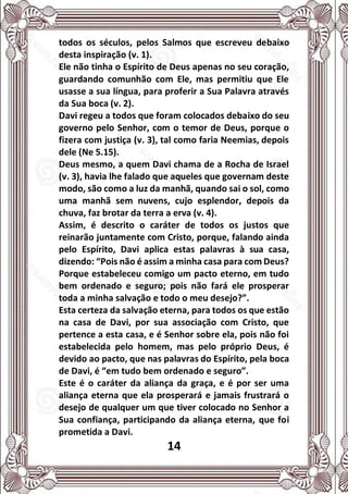 14
todos os séculos, pelos Salmos que escreveu debaixo
desta inspiração (v. 1).
Ele não tinha o Espírito de Deus apenas no seu coração,
guardando comunhão com Ele, mas permitiu que Ele
usasse a sua língua, para proferir a Sua Palavra através
da Sua boca (v. 2).
Davi regeu a todos que foram colocados debaixo do seu
governo pelo Senhor, com o temor de Deus, porque o
fizera com justiça (v. 3), tal como faria Neemias, depois
dele (Ne 5.15).
Deus mesmo, a quem Davi chama de a Rocha de Israel
(v. 3), havia lhe falado que aqueles que governam deste
modo, são como a luz da manhã, quando sai o sol, como
uma manhã sem nuvens, cujo esplendor, depois da
chuva, faz brotar da terra a erva (v. 4).
Assim, é descrito o caráter de todos os justos que
reinarão juntamente com Cristo, porque, falando ainda
pelo Espírito, Davi aplica estas palavras à sua casa,
dizendo: “Pois não é assim a minha casa para com Deus?
Porque estabeleceu comigo um pacto eterno, em tudo
bem ordenado e seguro; pois não fará ele prosperar
toda a minha salvação e todo o meu desejo?”.
Esta certeza da salvação eterna, para todos os que estão
na casa de Davi, por sua associação com Cristo, que
pertence a esta casa, e é Senhor sobre ela, pois não foi
estabelecida pelo homem, mas pelo próprio Deus, é
devido ao pacto, que nas palavras do Espírito, pela boca
de Davi, é “em tudo bem ordenado e seguro”.
Este é o caráter da aliança da graça, e é por ser uma
aliança eterna que ela prosperará e jamais frustrará o
desejo de qualquer um que tiver colocado no Senhor a
Sua confiança, participando da aliança eterna, que foi
prometida a Davi.
 