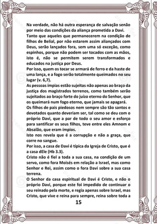 15
Na verdade, não há outra esperança de salvação senão
por meio das condições da aliança prometida a Davi.
Tanto que aqueles que permanecerem na condição de
filhos de Belial, por não estarem assim aliançados com
Deus, serão lançados fora, sem uma só exceção, como
espinhos, porque não podem ser tocados com as mãos,
isto é, não se permitem serem transformados e
educados na justiça por Deus.
Por isso, quem os tocar se armará de ferro e da haste de
uma lança, e a fogo serão totalmente queimados no seu
lugar (v. 6,7).
As pessoas ímpias estão sujeitas não apenas ao braço da
justiça dos magistrados terrenos, como também serão
sujeitados ao braço forte do juízo eterno do Senhor, que
os queimará num fogo eterno, que jamais se apagará.
Os filhos de pais piedosos nem sempre são tão santos e
devotados quanto deveriam ser, tal como se deu com o
próprio Davi, que a par de todo o seu amor e esforço
para santificar os seus filhos, teve entre eles Amnom e
Absalão, que eram ímpios.
Isto nos revela que é a corrupção e não a graça, que
corre no sangue.
Por isso, a casa de Davi é típica da Igreja de Cristo, que é
a casa dEle (Hb 3.3).
Cristo não é fiel a toda a sua casa, na condição de um
servo, como fora Moisés em relação a Israel, mas como
Senhor e Rei, assim como o fora Davi sobre a sua casa
terrena.
O Senhor da casa espiritual de Davi é Cristo, e não o
próprio Davi, porque este foi impedido de continuar o
seu reinado pela morte, e regia apenas sobre Israel, mas
Cristo, que vive e reina para sempre, reina sobre toda a
 