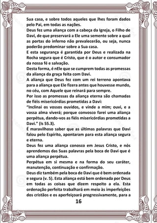 16
Sua casa, e sobre todos aqueles que lhes foram dados
pelo Pai, em todas as nações.
Deus fez uma aliança com a cabeça da Igreja, o Filho de
Davi, de que preservará a Ele uma semente sobre a qual
as portas do inferno não prevalecerão, ou seja, nunca
poderão predominar sobre a Sua casa.
E esta segurança é garantida por Deus e realizada na
Rocha segura que é Cristo, que é o autor e consumador
da nossa fé e salvação.
Desta forma, é nEle que se cumprem todas as promessas
da aliança da graça feita com Davi.
A aliança que Deus fez com um rei terreno apontava
para a aliança que Ele fizera antes que houvesse mundo,
no céu, com Aquele que reinará para sempre.
Por isso as promessas da aliança eterna são chamadas
de fiéis misericórdias prometidas a Davi:
“Inclinai os vossos ouvidos, e vinde a mim; ouvi, e a
vossa alma viverá; porque convosco farei uma aliança
perpétua, dando-vos as fiéis misericórdias prometidas a
Davi.” (Is 55.3).
É maravilhoso saber que as últimas palavras que Davi
falou pelo Espírito, apontaram para esta aliança segura
e eterna.
Deus fez uma aliança conosco em Jesus Cristo, e nós
aprendemos das Suas palavras pela boca de Davi que é
uma aliança perpétua.
Perpétua em si mesma e na forma do seu caráter,
manutenção, continuação e confirmação.
Deus diz também pela boca de Davi que é bem ordenada
e segura (v. 5). Esta aliança está bem ordenada por Deus
em todas as coisas que dizem respeito a ela. Esta
ordenação perfeita trabalhará em meio às imperfeições
dos cristãos e os aperfeiçoará progressivamente, para a
 