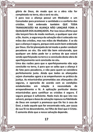 17
glória de Deus, de modo que se a obra não for
completada na terra, ela o será no céu.
E para isso a aliança possui um Mediador e um
Consolador para promover a santidade e o conforto dos
cristãos. Está ordenado também QUE TODA
TRANSGRESSÃO NA ALIANÇA NÃO LANÇARÁ FORA A
QUALQUER DOS ALIANÇADOS. Por isso Jesus afirma que
não lançará fora de modo nenhum, a qualquer que vier
a Ele. Assim, a segurança da salvação não é colocada nas
mãos dos cristãos, mas nas mãos do Mediador. E se diz
que a aliança é segura, porque está assim bem ordenada
por Deus. Ela foi planejada de tal modo a poder conduzir
pecadores ao céu. Ela está tão bem estruturada, que
qualquer um deles pode ter a certeza de que estará
sendo aperfeiçoado na terra e a conclusão desta obra de
aperfeiçoamento será concluída no céu.
Uma das razões para que o aperfeiçoamento não seja
concluído na terra, é para que se saiba que a aliança é
de fato para pecadores, e não para quem se considera
perfeitamente justo. Ainda que todos os aliançados
sejam chamados agora a se empenharem na prática da
justiça. As misericórdias prometidas aos aliançados são
seguras, e operarão de acordo com as condições
estabelecidas em relação à necessidade de
arrependimento e fé. A aplicação particular destas
misericórdias para santificar os cristãos é segura. É
segura porque é suficiente. Nada mais do que isto nos
salvará, porque a base da salvação repousa na fidelidade
de Deus em cumprir a promessa que Ele fez à casa de
Davi, a todo aquele que for encontrado nela, por causa
da sua fé no descendente, no Filho de Davi que é Cristo.
É somente disto que a nossa salvação depende.
 