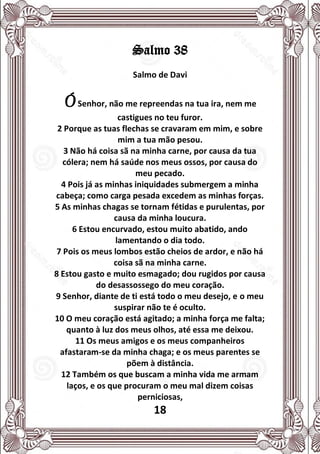 18
Salmo 38
Salmo de Davi
ÓSenhor, não me repreendas na tua ira, nem me
castigues no teu furor.
2 Porque as tuas flechas se cravaram em mim, e sobre
mim a tua mão pesou.
3 Não há coisa sã na minha carne, por causa da tua
cólera; nem há saúde nos meus ossos, por causa do
meu pecado.
4 Pois já as minhas iniquidades submergem a minha
cabeça; como carga pesada excedem as minhas forças.
5 As minhas chagas se tornam fétidas e purulentas, por
causa da minha loucura.
6 Estou encurvado, estou muito abatido, ando
lamentando o dia todo.
7 Pois os meus lombos estão cheios de ardor, e não há
coisa sã na minha carne.
8 Estou gasto e muito esmagado; dou rugidos por causa
do desassossego do meu coração.
9 Senhor, diante de ti está todo o meu desejo, e o meu
suspirar não te é oculto.
10 O meu coração está agitado; a minha força me falta;
quanto à luz dos meus olhos, até essa me deixou.
11 Os meus amigos e os meus companheiros
afastaram-se da minha chaga; e os meus parentes se
põem à distância.
12 Também os que buscam a minha vida me armam
laços, e os que procuram o meu mal dizem coisas
perniciosas,
 
