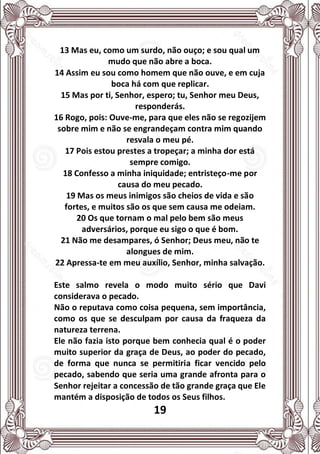 19
13 Mas eu, como um surdo, não ouço; e sou qual um
mudo que não abre a boca.
14 Assim eu sou como homem que não ouve, e em cuja
boca há com que replicar.
15 Mas por ti, Senhor, espero; tu, Senhor meu Deus,
responderás.
16 Rogo, pois: Ouve-me, para que eles não se regozijem
sobre mim e não se engrandeçam contra mim quando
resvala o meu pé.
17 Pois estou prestes a tropeçar; a minha dor está
sempre comigo.
18 Confesso a minha iniquidade; entristeço-me por
causa do meu pecado.
19 Mas os meus inimigos são cheios de vida e são
fortes, e muitos são os que sem causa me odeiam.
20 Os que tornam o mal pelo bem são meus
adversários, porque eu sigo o que é bom.
21 Não me desampares, ó Senhor; Deus meu, não te
alongues de mim.
22 Apressa-te em meu auxílio, Senhor, minha salvação.
Este salmo revela o modo muito sério que Davi
considerava o pecado.
Não o reputava como coisa pequena, sem importância,
como os que se desculpam por causa da fraqueza da
natureza terrena.
Ele não fazia isto porque bem conhecia qual é o poder
muito superior da graça de Deus, ao poder do pecado,
de forma que nunca se permitiria ficar vencido pelo
pecado, sabendo que seria uma grande afronta para o
Senhor rejeitar a concessão de tão grande graça que Ele
mantém a disposição de todos os Seus filhos.
 