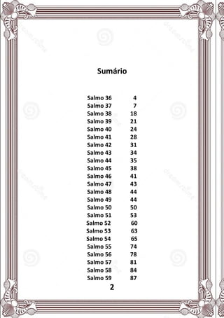 2
Sumário
Salmo 36 4
Salmo 37 7
Salmo 38 18
Salmo 39 21
Salmo 40 24
Salmo 41 28
Salmo 42 31
Salmo 43 34
Salmo 44 35
Salmo 45 38
Salmo 46 41
Salmo 47 43
Salmo 48 44
Salmo 49 44
Salmo 50 50
Salmo 51 53
Salmo 52 60
Salmo 53 63
Salmo 54 65
Salmo 55 74
Salmo 56 78
Salmo 57 81
Salmo 58 84
Salmo 59 87
 