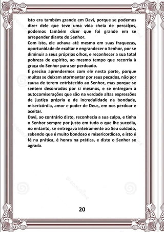 20
Isto era também grande em Davi, porque se podemos
dizer dele que teve uma vida cheia de percalços,
podemos também dizer que foi grande em se
arrepender diante do Senhor.
Com isto, ele achava até mesmo em suas fraquezas,
oportunidade de exaltar e engrandecer o Senhor, por se
diminuir a seus próprios olhos, e reconhecer a sua total
pobreza de espírito, ao mesmo tempo que recorria à
graça do Senhor para ser perdoado.
É preciso aprendermos com ele nesta parte, porque
muitos se deixam atormentar por seus pecados, não por
causa de terem entristecido ao Senhor, mas porque se
sentem desonrados por si mesmos, e se entregam a
autocomiserações que são na verdade altas expressões
de justiça própria e de incredulidade na bondade,
misericórdia, amor e poder de Deus, em nos perdoar e
aceitar.
Davi, ao contrário disto, reconhecia a sua culpa, e tinha
o Senhor sempre por justo em tudo o que lhe sucedia,
no entanto, se entregava inteiramente ao Seu cuidado,
sabendo que é muito bondoso e misericordioso, e isto é
fé na prática, é honra na prática, e disto o Senhor se
agrada.
 