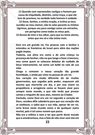 22
11 Quando com repreensões castigas o homem por
causa da iniquidade, destróis, como traça, o que ele
tem de precioso; na verdade todo homem é vaidade.
12 Ouve, Senhor, a minha oração, e inclina os teus
ouvidos ao meu clamor; não te cales perante as minhas
lágrimas, porque sou para contigo como um estranho,
um peregrino como todos os meus pais.
13 Desvia de mim o teu olhar, para que eu tome alento,
antes que me vá e não exista mais.
Davi era um grande rei. Fez proezas com o Senhor e
estendeu as fronteiras de Israel para além das nações
pagãs ímpias.
Todavia, sua alma era como a de uma criança na
presença do Senhor, não no que tange a fazer criancices,
mas como quem se colocava debaixo do cuidado de
Deus inteiramente, tal como um bebê no colo de sua
mãe.
Chega a comover o nosso coração tão grande
humildade, e ainda por cima na pessoa de um rei.
Seu coração era muito diferente do de muitos
governantes, que cegados pelo poder, esquecem até
mesmo que morrerão um dia, e por isso vivem na
prepotência e arrogância como se fossem viver para
sempre neste mundo, e que não terão que prestar
contas a ninguém de seus atos, mesmo ao Criador.
Contudo, como Davi era um rei segundo o coração de
Deus, recebeu dEle sabedoria para que seu coração não
se exaltasse, e sabia que a sua vida, apesar de ser rei,
seria breve neste mundo como a de qualquer outro
mortal, pois é tal como nuvem que passa.
Não era a velhice e nem o ter que partir deste mundo
que o amedrontava, mas o fato de não viver com isto em
 