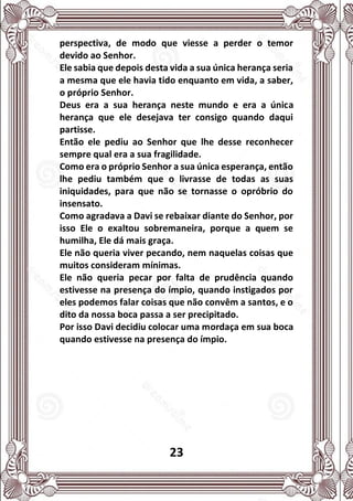 23
perspectiva, de modo que viesse a perder o temor
devido ao Senhor.
Ele sabia que depois desta vida a sua única herança seria
a mesma que ele havia tido enquanto em vida, a saber,
o próprio Senhor.
Deus era a sua herança neste mundo e era a única
herança que ele desejava ter consigo quando daqui
partisse.
Então ele pediu ao Senhor que lhe desse reconhecer
sempre qual era a sua fragilidade.
Como era o próprio Senhor a sua única esperança, então
lhe pediu também que o livrasse de todas as suas
iniquidades, para que não se tornasse o opróbrio do
insensato.
Como agradava a Davi se rebaixar diante do Senhor, por
isso Ele o exaltou sobremaneira, porque a quem se
humilha, Ele dá mais graça.
Ele não queria viver pecando, nem naquelas coisas que
muitos consideram mínimas.
Ele não queria pecar por falta de prudência quando
estivesse na presença do ímpio, quando instigados por
eles podemos falar coisas que não convêm a santos, e o
dito da nossa boca passa a ser precipitado.
Por isso Davi decidiu colocar uma mordaça em sua boca
quando estivesse na presença do ímpio.
 