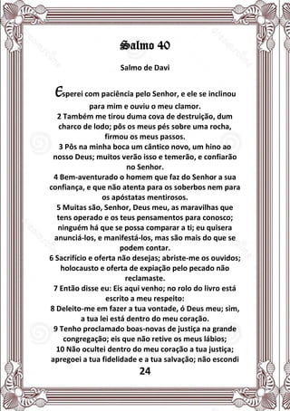 24
Salmo 40
Salmo de Davi
Esperei com paciência pelo Senhor, e ele se inclinou
para mim e ouviu o meu clamor.
2 Também me tirou duma cova de destruição, dum
charco de lodo; pôs os meus pés sobre uma rocha,
firmou os meus passos.
3 Pôs na minha boca um cântico novo, um hino ao
nosso Deus; muitos verão isso e temerão, e confiarão
no Senhor.
4 Bem-aventurado o homem que faz do Senhor a sua
confiança, e que não atenta para os soberbos nem para
os apóstatas mentirosos.
5 Muitas são, Senhor, Deus meu, as maravilhas que
tens operado e os teus pensamentos para conosco;
ninguém há que se possa comparar a ti; eu quisera
anunciá-los, e manifestá-los, mas são mais do que se
podem contar.
6 Sacrifício e oferta não desejas; abriste-me os ouvidos;
holocausto e oferta de expiação pelo pecado não
reclamaste.
7 Então disse eu: Eis aqui venho; no rolo do livro está
escrito a meu respeito:
8 Deleito-me em fazer a tua vontade, ó Deus meu; sim,
a tua lei está dentro do meu coração.
9 Tenho proclamado boas-novas de justiça na grande
congregação; eis que não retive os meus lábios;
10 Não ocultei dentro do meu coração a tua justiça;
apregoei a tua fidelidade e a tua salvação; não escondi
 
