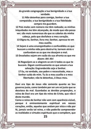 25
da grande congregação a tua benignidade e a tua
verdade.
11 Não detenhas para comigo, Senhor a tua
compaixão; a tua benignidade e a tua fidelidade
sempre me guardem.
12 Pois males sem número me têm rodeado; as minhas
iniquidades me têm alcançado, de modo que não posso
ver; são mais numerosas do que os cabelos da minha
cabeça, pelo que desfalece o meu coração.
13 Digna-te, Senhor, livra-me; Senhor, apressa-te em
meu auxílio.
14 Sejam à uma envergonhados e confundidos os que
buscam a minha vida para destruí-la; tornem atrás e
confundam-se os que me desejam o mal.
15 Desolados sejam em razão da sua afronta os que me
dizem: Ah! Ah!
16 Regozijem-se e alegrem-se em ti todos os que te
buscam. Digam continuamente os que amam a tua
salvação: Engrandecido seja o Senhor.
17 Eu, na verdade, sou pobre e necessitado, mas o
Senhor cuida de mim. Tu és o meu auxílio e o meu
libertador; não te detenhas, ó Deus meu.
Davi era tipo de Jesus não somente quanto ao Seu
governo justo, como também por ser um rei justo que se
desviava do mal. Guardadas as devidas proporções, o
reino de Davi era um tipo do reino de Cristo, que não é
deste mundo.
Como o reino do Senhor não vem com aparência visível,
porque é eminentemente espiritual em nossos
corações, então, aqueles que andam por vista e não por
fé, jamais verão tal reino, e não poderão compreender
as realidades e virtudes espirituais que o compõem, que
 