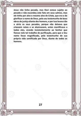 27
Jesus não tinha pecado, mas Davi estava sujeito ao
pecado e não escondeu este fato em seus salmos, mas
ele tinha por alvo o mesmo alvo de Cristo, que era o de
glorificar o nome de Deus, pelo seu testemunho de boas
obras de justiça diante dos homens, e por isso levava tão
a sério os seus pecados, porque não deixava que
criassem raízes e se alastrassem, antes mortificava a
todos eles, orando insistentemente ao Senhor que
fizesse nele tal trabalho de purificação, para que o Seu
nome fosse magnificado, pelo testemunho de sua
própria vida santificada por Deus, diante de todos os
homens.
 