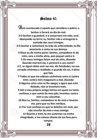 28
Salmo 41
Bem-aventurado é aquele que considera o pobre; o
Senhor o livrará no dia do mal.
2 O Senhor o guardará, e o conservará em vida; será
abençoado na terra; tu, Senhor não o entregarás à
vontade dos seus inimigos.
3 O Senhor o sustentará no leito da enfermidade; tu lhe
amaciarás a cama na sua doença.
4 Disse eu da minha parte: Senhor, compadece-te de
mim, sara a minha alma, pois pequei contra ti.
5 Os meus inimigos falam mal de mim, dizendo:
Quando morrerá ele, e perecerá o seu nome?
6 E, se algum deles vem ver-me, diz falsidades; no seu
coração amontoa a maldade; e quando ele sai, é disso
que fala.
7 Todos os que me odeiam cochicham entre si contra
mim; contra mim maquinam o mal, dizendo:
8 Alguma coisa ruim se lhe apega; e agora que está
deitado, não se levantará mais.
9 Até o meu próprio amigo íntimo em quem eu tanto
confiava, e que comia do meu pão, levantou contra
mim o seu calcanhar.
10 Mas tu, Senhor, compadece-te de mim e levanta-
me, para que eu lhes retribua.
11 Por isso conheço eu que te deleitas em mim, por
não triunfar de mim o meu inimigo
12 Quanto a mim, tu me sustentas na minha
integridade, e me colocas diante da tua face para
sempre.
 
