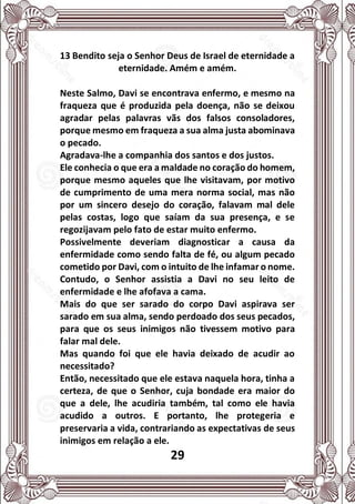 29
13 Bendito seja o Senhor Deus de Israel de eternidade a
eternidade. Amém e amém.
Neste Salmo, Davi se encontrava enfermo, e mesmo na
fraqueza que é produzida pela doença, não se deixou
agradar pelas palavras vãs dos falsos consoladores,
porque mesmo em fraqueza a sua alma justa abominava
o pecado.
Agradava-lhe a companhia dos santos e dos justos.
Ele conhecia o que era a maldade no coração do homem,
porque mesmo aqueles que lhe visitavam, por motivo
de cumprimento de uma mera norma social, mas não
por um sincero desejo do coração, falavam mal dele
pelas costas, logo que saíam da sua presença, e se
regozijavam pelo fato de estar muito enfermo.
Possivelmente deveriam diagnosticar a causa da
enfermidade como sendo falta de fé, ou algum pecado
cometido por Davi, com o intuito de lhe infamar o nome.
Contudo, o Senhor assistia a Davi no seu leito de
enfermidade e lhe afofava a cama.
Mais do que ser sarado do corpo Davi aspirava ser
sarado em sua alma, sendo perdoado dos seus pecados,
para que os seus inimigos não tivessem motivo para
falar mal dele.
Mas quando foi que ele havia deixado de acudir ao
necessitado?
Então, necessitado que ele estava naquela hora, tinha a
certeza, de que o Senhor, cuja bondade era maior do
que a dele, lhe acudiria também, tal como ele havia
acudido a outros. E portanto, lhe protegeria e
preservaria a vida, contrariando as expectativas de seus
inimigos em relação a ele.
 