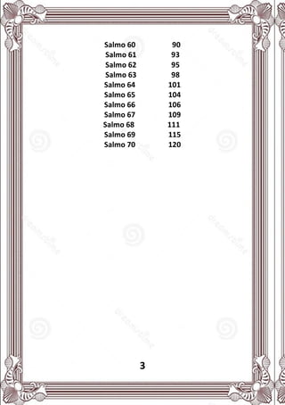 3
Salmo 60 90
Salmo 61 93
Salmo 62 95
Salmo 63 98
Salmo 64 101
Salmo 65 104
Salmo 66 106
Salmo 67 109
Salmo 68 111
Salmo 69 115
Salmo 70 120
 