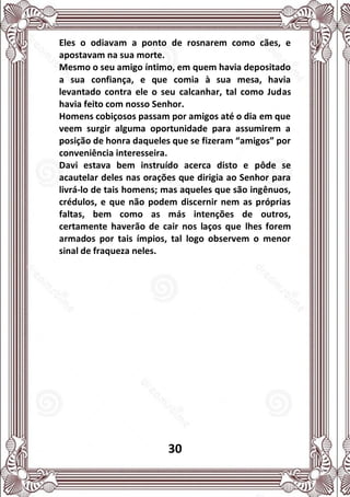 30
Eles o odiavam a ponto de rosnarem como cães, e
apostavam na sua morte.
Mesmo o seu amigo íntimo, em quem havia depositado
a sua confiança, e que comia à sua mesa, havia
levantado contra ele o seu calcanhar, tal como Judas
havia feito com nosso Senhor.
Homens cobiçosos passam por amigos até o dia em que
veem surgir alguma oportunidade para assumirem a
posição de honra daqueles que se fizeram “amigos” por
conveniência interesseira.
Davi estava bem instruído acerca disto e pôde se
acautelar deles nas orações que dirigia ao Senhor para
livrá-lo de tais homens; mas aqueles que são ingênuos,
crédulos, e que não podem discernir nem as próprias
faltas, bem como as más intenções de outros,
certamente haverão de cair nos laços que lhes forem
armados por tais ímpios, tal logo observem o menor
sinal de fraqueza neles.
 