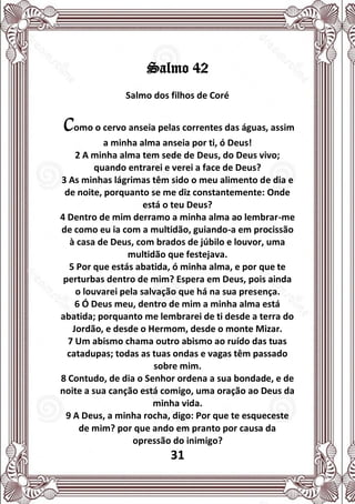 31
Salmo 42
Salmo dos filhos de Coré
Como o cervo anseia pelas correntes das águas, assim
a minha alma anseia por ti, ó Deus!
2 A minha alma tem sede de Deus, do Deus vivo;
quando entrarei e verei a face de Deus?
3 As minhas lágrimas têm sido o meu alimento de dia e
de noite, porquanto se me diz constantemente: Onde
está o teu Deus?
4 Dentro de mim derramo a minha alma ao lembrar-me
de como eu ia com a multidão, guiando-a em procissão
à casa de Deus, com brados de júbilo e louvor, uma
multidão que festejava.
5 Por que estás abatida, ó minha alma, e por que te
perturbas dentro de mim? Espera em Deus, pois ainda
o louvarei pela salvação que há na sua presença.
6 Ó Deus meu, dentro de mim a minha alma está
abatida; porquanto me lembrarei de ti desde a terra do
Jordão, e desde o Hermom, desde o monte Mizar.
7 Um abismo chama outro abismo ao ruído das tuas
catadupas; todas as tuas ondas e vagas têm passado
sobre mim.
8 Contudo, de dia o Senhor ordena a sua bondade, e de
noite a sua canção está comigo, uma oração ao Deus da
minha vida.
9 A Deus, a minha rocha, digo: Por que te esqueceste
de mim? por que ando em pranto por causa da
opressão do inimigo?
 