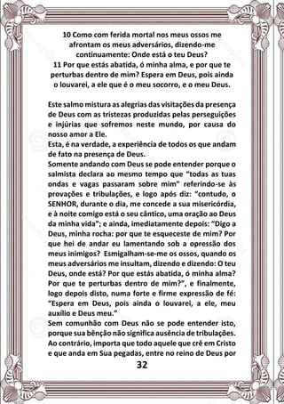 32
10 Como com ferida mortal nos meus ossos me
afrontam os meus adversários, dizendo-me
continuamente: Onde está o teu Deus?
11 Por que estás abatida, ó minha alma, e por que te
perturbas dentro de mim? Espera em Deus, pois ainda
o louvarei, a ele que é o meu socorro, e o meu Deus.
Este salmo mistura as alegrias das visitações da presença
de Deus com as tristezas produzidas pelas perseguições
e injúrias que sofremos neste mundo, por causa do
nosso amor a Ele.
Esta, é na verdade, a experiência de todos os que andam
de fato na presença de Deus.
Somente andando com Deus se pode entender porque o
salmista declara ao mesmo tempo que “todas as tuas
ondas e vagas passaram sobre mim” referindo-se às
provações e tribulações, e logo após diz: “contudo, o
SENHOR, durante o dia, me concede a sua misericórdia,
e à noite comigo está o seu cântico, uma oração ao Deus
da minha vida”; e ainda, imediatamente depois: “Digo a
Deus, minha rocha: por que te esqueceste de mim? Por
que hei de andar eu lamentando sob a opressão dos
meus inimigos? Esmigalham-se-me os ossos, quando os
meus adversários me insultam, dizendo e dizendo: O teu
Deus, onde está? Por que estás abatida, ó minha alma?
Por que te perturbas dentro de mim?”, e finalmente,
logo depois disto, numa forte e firme expressão de fé:
“Espera em Deus, pois ainda o louvarei, a ele, meu
auxílio e Deus meu.”
Sem comunhão com Deus não se pode entender isto,
porque sua bênção não significa ausência de tribulações.
Ao contrário, importa que todo aquele que crê em Cristo
e que anda em Sua pegadas, entre no reino de Deus por
 