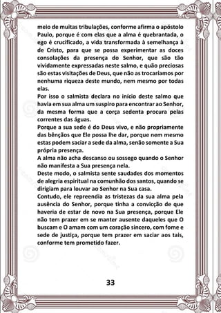33
meio de muitas tribulações, conforme afirma o apóstolo
Paulo, porque é com elas que a alma é quebrantada, o
ego é crucificado, a vida transformada à semelhança à
de Cristo, para que se possa experimentar as doces
consolações da presença do Senhor, que são tão
vividamente expressadas neste salmo, e quão preciosas
são estas visitações de Deus, que não as trocaríamos por
nenhuma riqueza deste mundo, nem mesmo por todas
elas.
Por isso o salmista declara no início deste salmo que
havia em sua alma um suspiro para encontrar ao Senhor,
da mesma forma que a corça sedenta procura pelas
correntes das águas.
Porque a sua sede é do Deus vivo, e não propriamente
das bênçãos que Ele possa lhe dar, porque nem mesmo
estas podem saciar a sede da alma, senão somente a Sua
própria presença.
A alma não acha descanso ou sossego quando o Senhor
não manifesta a Sua presença nela.
Deste modo, o salmista sente saudades dos momentos
de alegria espiritual na comunhão dos santos, quando se
dirigiam para louvar ao Senhor na Sua casa.
Contudo, ele repreendia as tristezas da sua alma pela
ausência do Senhor, porque tinha a convicção de que
haveria de estar de novo na Sua presença, porque Ele
não tem prazer em se manter ausente daqueles que O
buscam e O amam com um coração sincero, com fome e
sede de justiça, porque tem prazer em saciar aos tais,
conforme tem prometido fazer.
 