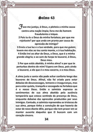 34
Salmo 43
Faze-me justiça, ó Deus, e pleiteia a minha causa
contra uma nação ímpia; livra-me do homem
fraudulento e iníquo.
2 Pois tu és o Deus da minha fortaleza; por que me
rejeitaste? por que ando em pranto por causa da
opressão do inimigo?
3 Envia a tua luz e a tua verdade, para que me guiem;
levem-me elas ao teu santo monte, e à tua habitação.
4 Então irei ao altar de Deus, a Deus, que é a minha
grande alegria; e ao som da harpa te louvarei, ó Deus,
Deus meu.
5 Por que estás abatida, ó minha alma? e por que te
perturbas dentro de mim? Espera em Deus, pois ainda
o louvarei, a ele que é o meu socorro, e o meu Deus.
A alma justa e santa não pode achar conforto longe dos
louvores de Deus. Afinal, não foi criada para estar
debaixo de desassossegos, temores e inseguranças, mas
para estar quieta, tranquila e sossegada na fortaleza que
é o nosso Deus. Então o salmista expressa os
sentimentos de sua alma abatida pela ausência
temporária que estava sentindo da presença de Deus,
enquanto debaixo das opressões produzidas por seus
inimigos. Contudo, o salmista repreendeu as tristezas da
sua alma, porque tinha a convicção de que haveria de
estar de novo diante dEle, porque não tem prazer em se
manter ausente daqueles que O buscam com um
coração sincero.
 