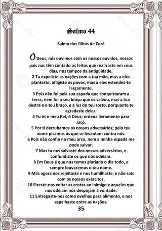 35
Salmo 44
Salmo dos filhos de Coré
ÓDeus, nós ouvimos com os nossos ouvidos, nossos
pais nos têm contado os feitos que realizaste em seus
dias, nos tempos da antiguidade.
2 Tu expeliste as nações com a tua mão, mas a eles
plantaste; afligiste os povos, mas a eles estendes-te
largamente.
3 Pois não foi pela sua espada que conquistaram a
terra, nem foi o seu braço que os salvou, mas a tua
destra e o teu braço, e a luz do teu rosto, porquanto te
agradaste deles.
4 Tu és o meu Rei, ó Deus; ordena livramento para
Jacó.
5 Por ti derrubamos os nossos adversários; pelo teu
nome pisamos os que se levantam contra nós.
6 Pois não confio no meu arco, nem a minha espada me
pode salvar.
7 Mas tu nos salvaste dos nossos adversários, e
confundiste os que nos odeiam.
8 Em Deus é que nos temos gloriado o dia todo, e
sempre louvaremos o teu nome.
9 Mas agora nos rejeitaste e nos humilhaste, e não sais
com os nossos exércitos.
10 Fizeste-nos voltar as costas ao inimigo e aqueles que
nos odeiam nos despojam à vontade.
11 Entregaste-nos como ovelhas para alimento, e nos
espalhaste entre as nações.
 