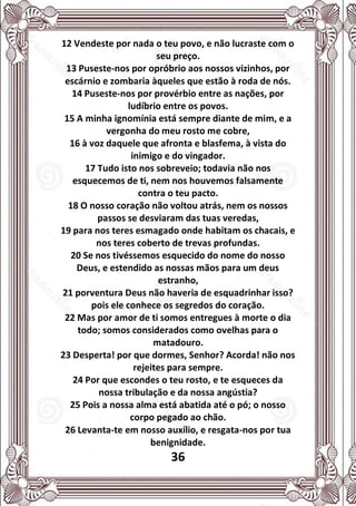 36
12 Vendeste por nada o teu povo, e não lucraste com o
seu preço.
13 Puseste-nos por opróbrio aos nossos vizinhos, por
escárnio e zombaria àqueles que estão à roda de nós.
14 Puseste-nos por provérbio entre as nações, por
ludíbrio entre os povos.
15 A minha ignomínia está sempre diante de mim, e a
vergonha do meu rosto me cobre,
16 à voz daquele que afronta e blasfema, à vista do
inimigo e do vingador.
17 Tudo isto nos sobreveio; todavia não nos
esquecemos de ti, nem nos houvemos falsamente
contra o teu pacto.
18 O nosso coração não voltou atrás, nem os nossos
passos se desviaram das tuas veredas,
19 para nos teres esmagado onde habitam os chacais, e
nos teres coberto de trevas profundas.
20 Se nos tivéssemos esquecido do nome do nosso
Deus, e estendido as nossas mãos para um deus
estranho,
21 porventura Deus não haveria de esquadrinhar isso?
pois ele conhece os segredos do coração.
22 Mas por amor de ti somos entregues à morte o dia
todo; somos considerados como ovelhas para o
matadouro.
23 Desperta! por que dormes, Senhor? Acorda! não nos
rejeites para sempre.
24 Por que escondes o teu rosto, e te esqueces da
nossa tribulação e da nossa angústia?
25 Pois a nossa alma está abatida até o pó; o nosso
corpo pegado ao chão.
26 Levanta-te em nosso auxílio, e resgata-nos por tua
benignidade.
 